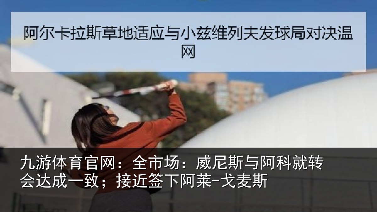 九游体育官网：全市场：威尼斯与阿科就转会达成一致；接近签下阿莱-戈麦斯