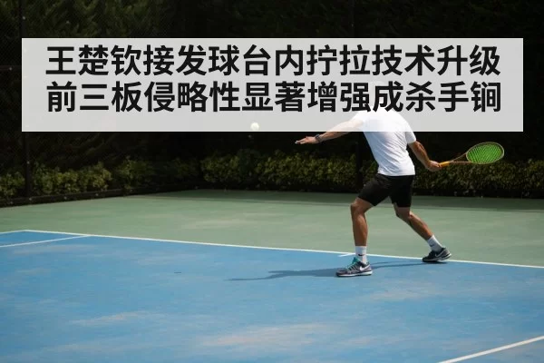 王楚钦接发球台内拧拉技术升级 前三板侵略性显著增强成杀手锏