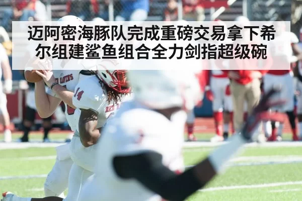 迈阿密海豚队完成重磅交易拿下希尔组建鲨鱼组合全力剑指超级碗